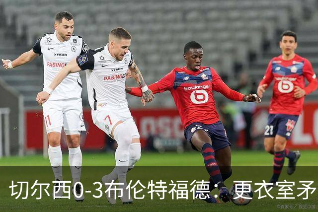 切尔西0-3布伦特福德：更衣室矛盾 结构性崩塌，阿隆索信任告急